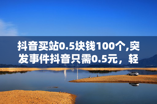 抖音买站0.5块钱100个,突发事件抖音只需0.5元，轻松购得100个优质账号！！